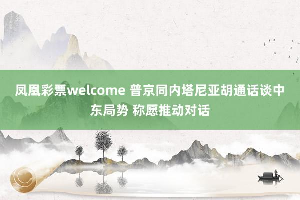 凤凰彩票welcome 普京同内塔尼亚胡通话谈中东局势 称愿推动对话