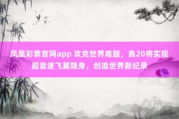 凤凰彩票官网app 攻克世界难题,轰20将实现超音速飞翼隐身,创造世界新纪录
