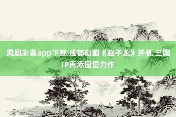 凤凰彩票app下载 成都动画《赵子龙》开机 三国IP再添国漫力作