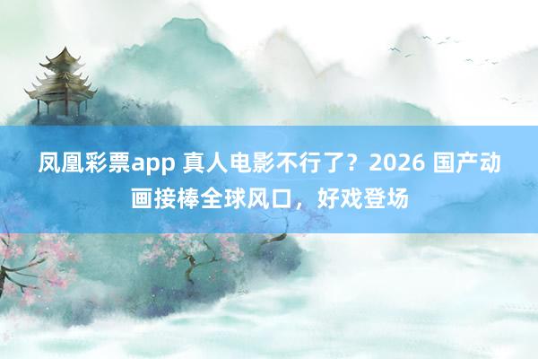 凤凰彩票app 真人电影不行了?2026 国产动画接棒全球风口,好戏登场