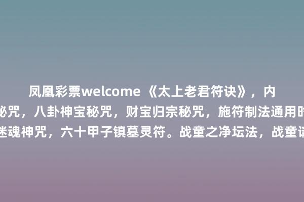 凤凰彩票welcome 《太上老君符诀》，内有讲请神文，库银归宝秘咒，八卦神宝秘咒，财宝归宗秘咒，施符制法通用时刻，收魂吊魄符咒，迷魂神咒，六十甲子镇墓灵符。战童之净坛法，战童请神咒，调五营耍法，五营神咒，制替身咒，制草人咒，鲁班先师秘符，杨公符法，五鬼收法，九天玄女咒，禳人疾病连年不除等，208页。