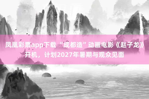 凤凰彩票app下载 “成都造”动画电影《赵子龙》开机,计划2027年暑期与观众见面