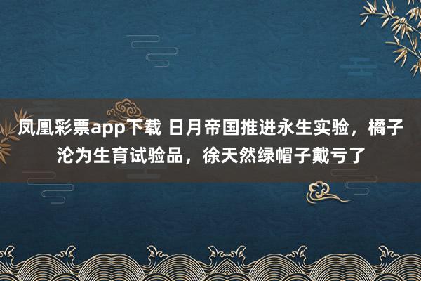 凤凰彩票app下载 日月帝国推进永生实验,橘子沦为生育试验品,徐天然绿帽子戴亏了