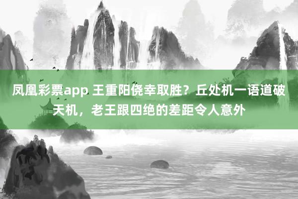 凤凰彩票app 王重阳侥幸取胜？丘处机一语道破天机，老王跟四绝的差距令人意外