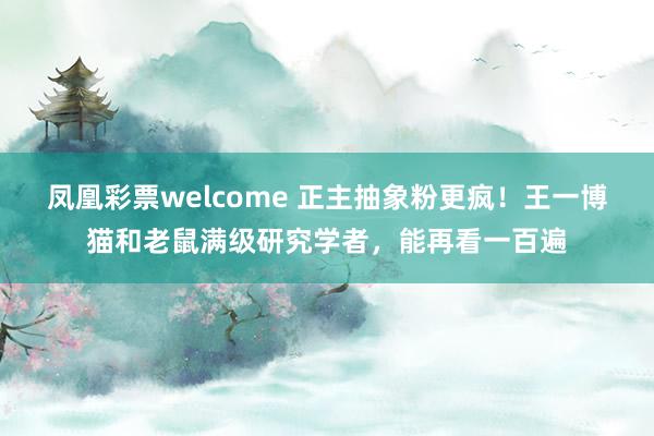 凤凰彩票welcome 正主抽象粉更疯！王一博猫和老鼠满级研究学者，能再看一百遍