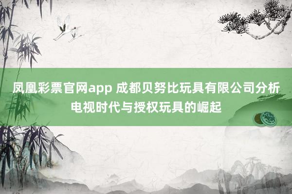 凤凰彩票官网app 成都贝努比玩具有限公司分析电视时代与授权玩具的崛起