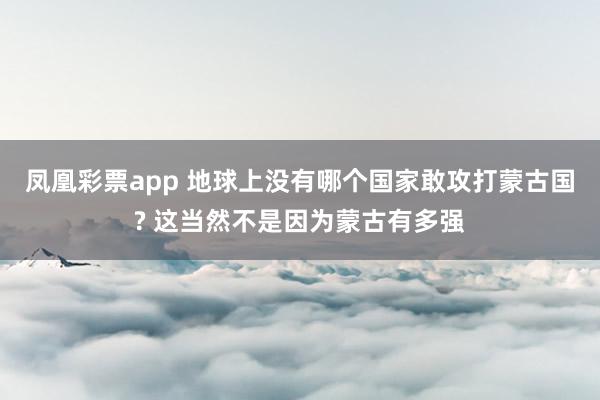 凤凰彩票app 地球上没有哪个国家敢攻打蒙古国? 这当然不是因为蒙古有多强