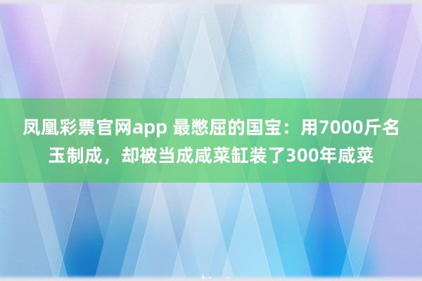 凤凰彩票官网app 最憋屈的国宝：用7000斤名玉制成，却被当成咸菜缸装了300年咸菜
