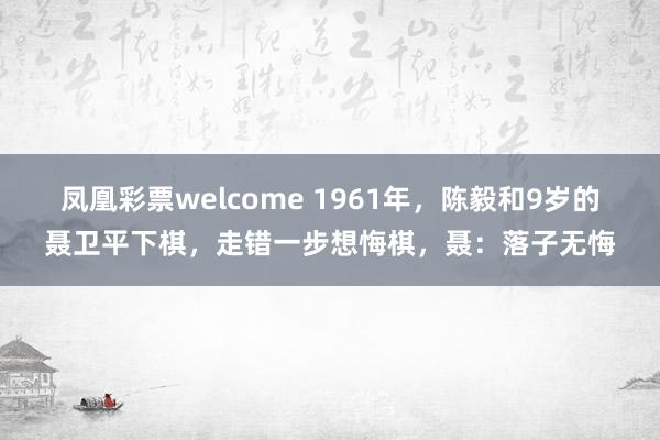 凤凰彩票welcome 1961年,陈毅和9岁的聂卫平下棋,走错一步想悔棋,聂:落子无悔