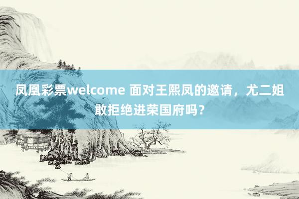 凤凰彩票welcome 面对王熙凤的邀请，尤二姐敢拒绝进荣国府吗？