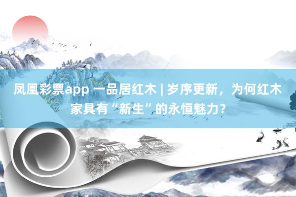 凤凰彩票app 一品居红木 | 岁序更新，为何红木家具有“新生”的永恒魅力？