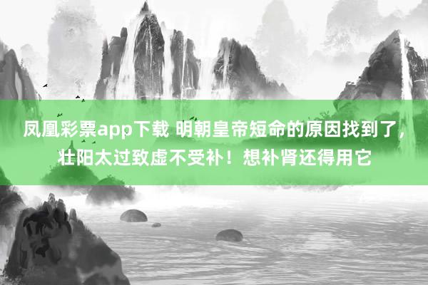 凤凰彩票app下载 明朝皇帝短命的原因找到了,壮阳太过致虚不受补!想补肾还得用它