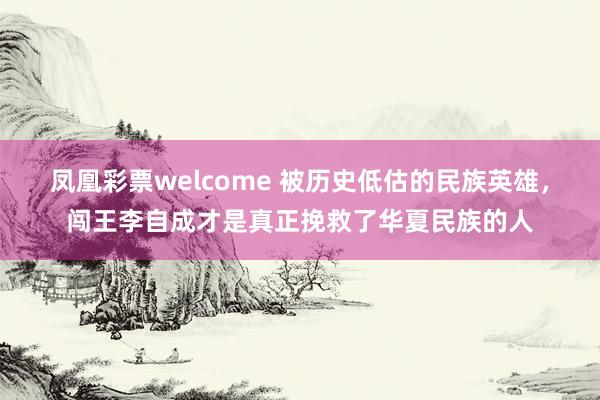 凤凰彩票welcome 被历史低估的民族英雄，闯王李自成才是真正挽救了华夏民族的人