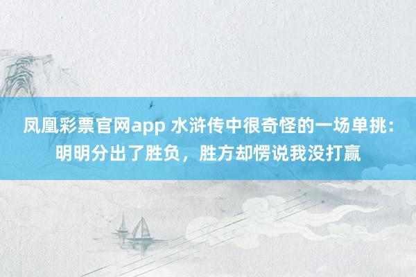 凤凰彩票官网app 水浒传中很奇怪的一场单挑:明明分出了胜负,胜方却愣说我没打赢