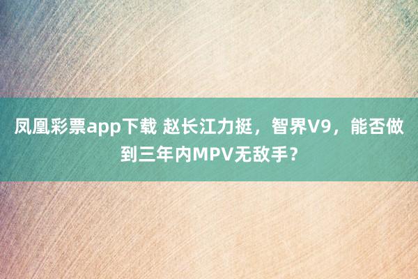 凤凰彩票app下载 赵长江力挺,智界V9,能否做到三年内MPV无敌手?