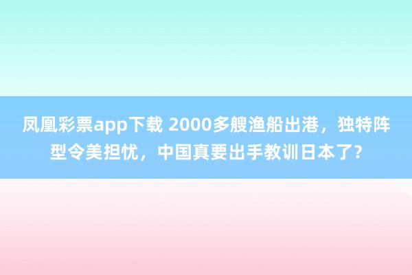 凤凰彩票app下载 2000多艘渔船出港,独特阵型令美担忧,中国真要出手教训日本了?