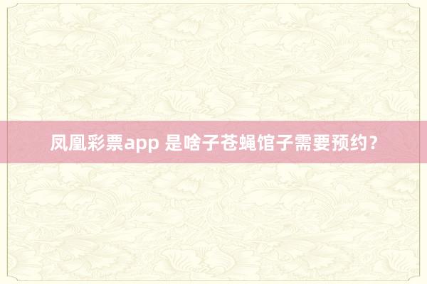 凤凰彩票app 是啥子苍蝇馆子需要预约？