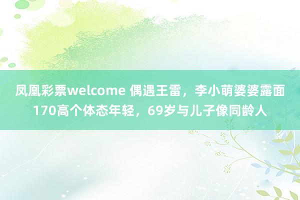 凤凰彩票welcome 偶遇王雷，李小萌婆婆露面170高个体态年轻，69岁与儿子像同龄人