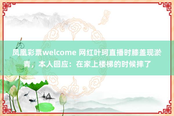 凤凰彩票welcome 网红叶珂直播时膝盖现淤青,本人回应:在家上楼梯的时候摔了