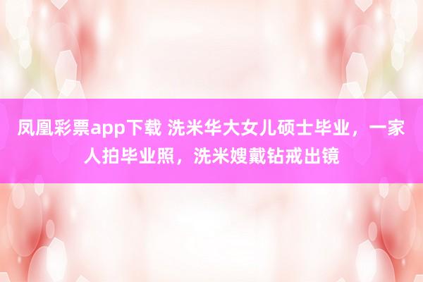 凤凰彩票app下载 洗米华大女儿硕士毕业,一家人拍毕业照,洗米嫂戴钻戒出镜