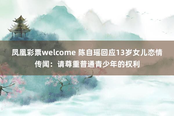 凤凰彩票welcome 陈自瑶回应13岁女儿恋情传闻：请尊重普通青少年的权利