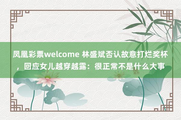 凤凰彩票welcome 林盛斌否认故意打烂奖杯，回应女儿越穿越露：很正常不是什么大事