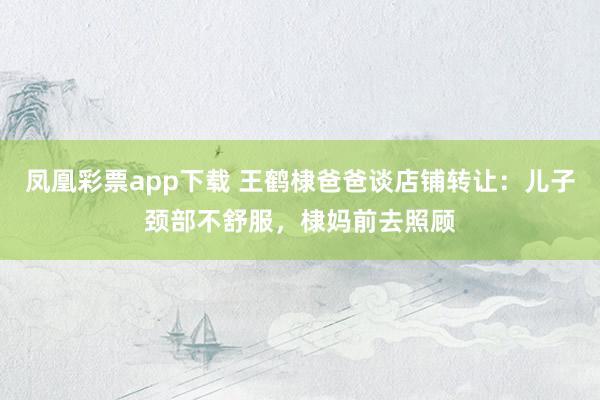 凤凰彩票app下载 王鹤棣爸爸谈店铺转让：儿子颈部不舒服，棣妈前去照顾