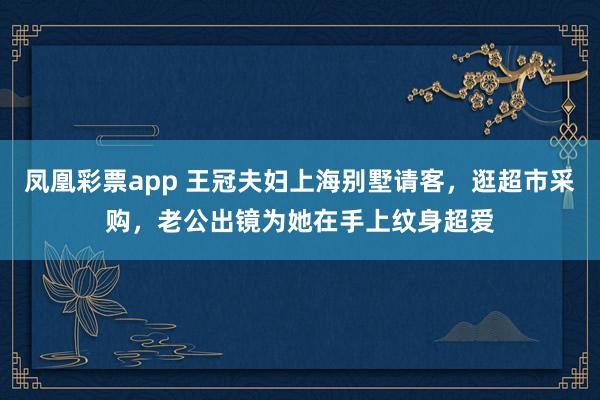 凤凰彩票app 王冠夫妇上海别墅请客,逛超市采购,老公出镜为她在手上纹身超爱