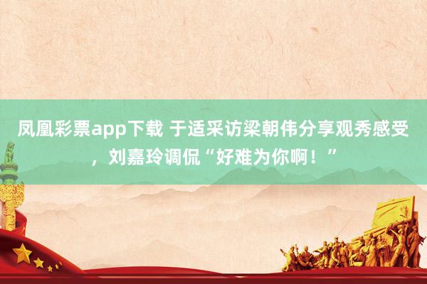 凤凰彩票app下载 于适采访梁朝伟分享观秀感受，刘嘉玲调侃“好难为你啊！”