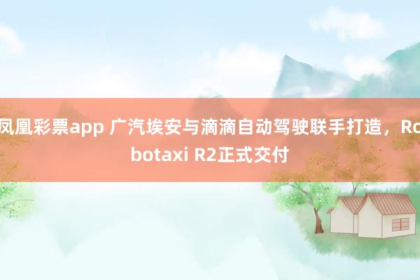 凤凰彩票app 广汽埃安与滴滴自动驾驶联手打造，Robotaxi R2正式交付