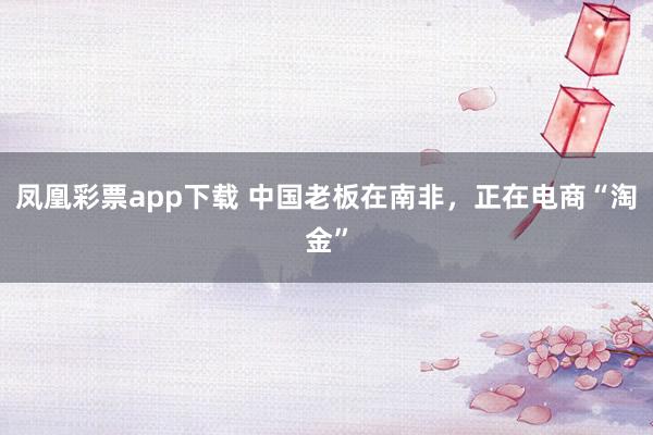 凤凰彩票app下载 中国老板在南非,正在电商“淘金”