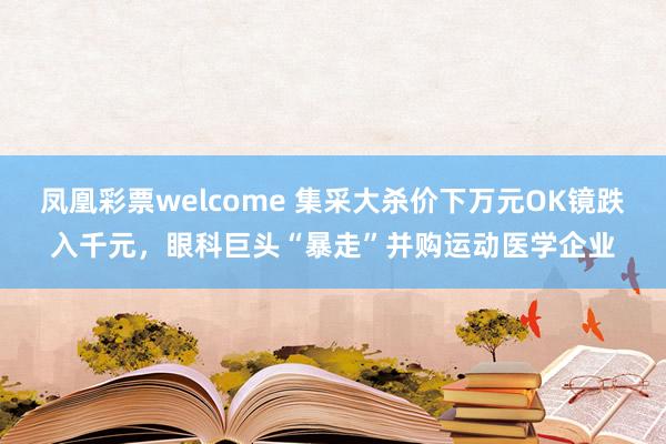 凤凰彩票welcome 集采大杀价下万元OK镜跌入千元,眼科巨头“暴走”并购运动医学企业