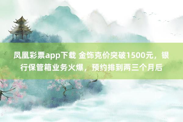 凤凰彩票app下载 金饰克价突破1500元，银行保管箱业务火爆，预约排到两三个月后