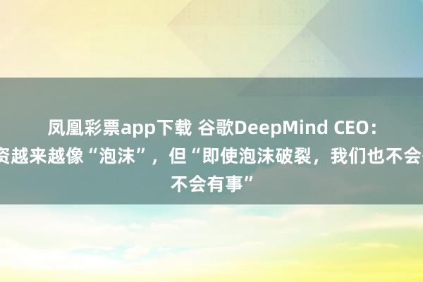 凤凰彩票app下载 谷歌DeepMind CEO：AI投资越来越像“泡沫”，但“即使泡沫破裂，我们也不会有事”