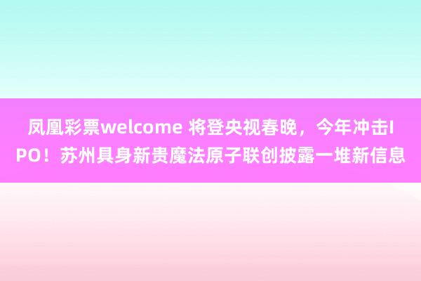 凤凰彩票welcome 将登央视春晚，今年冲击IPO！苏州具身新贵魔法原子联创披露一堆新信息