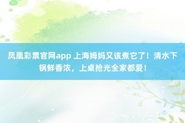凤凰彩票官网app 上海姆妈又该煮它了!清水下锅鲜香浓,上桌抢光全家都爱!