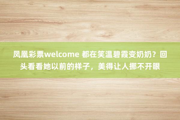 凤凰彩票welcome 都在笑温碧霞变奶奶?回头看看她以前的样子,美得让人挪不开眼