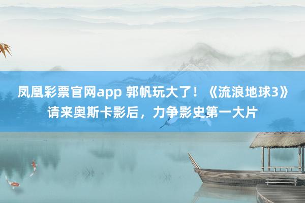 凤凰彩票官网app 郭帆玩大了！《流浪地球3》请来奥斯卡影后，力争影史第一大片