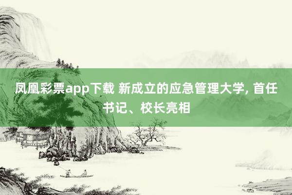 凤凰彩票app下载 新成立的应急管理大学， 首任书记、校长亮相