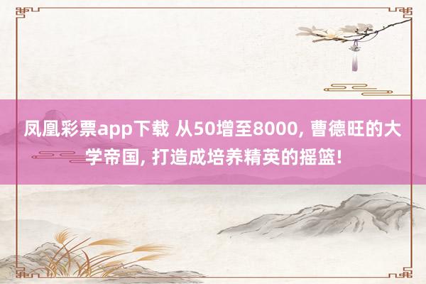 凤凰彩票app下载 从50增至8000， 曹德旺的大学帝国， 打造成培养精英的摇篮!