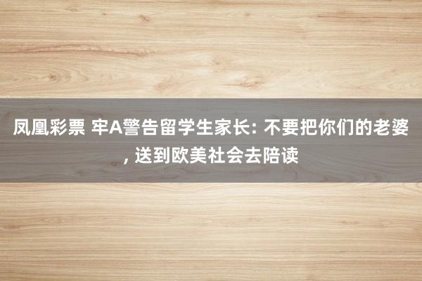 凤凰彩票 牢A警告留学生家长: 不要把你们的老婆， 送到欧美社会去陪读