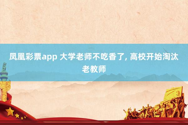 凤凰彩票app 大学老师不吃香了， 高校开始淘汰老教师
