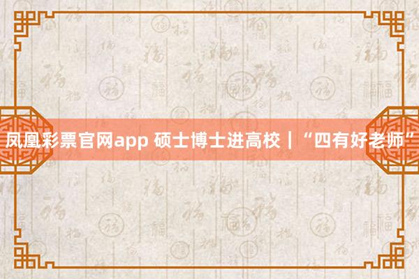 凤凰彩票官网app 硕士博士进高校｜“四有好老师”
