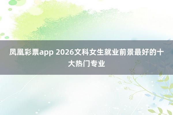 凤凰彩票app 2026文科女生就业前景最好的十大热门专业