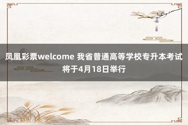 凤凰彩票welcome 我省普通高等学校专升本考试将于4月18日举行