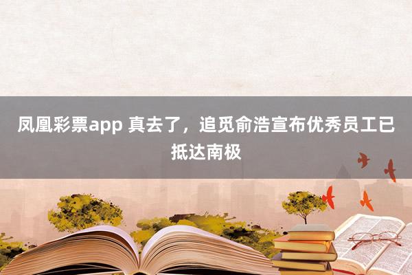 凤凰彩票app 真去了,追觅俞浩宣布优秀员工已抵达南极