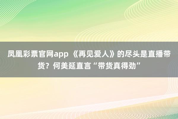 凤凰彩票官网app 《再见爱人》的尽头是直播带货？何美延直言“带货真得劲”