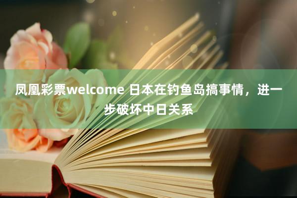 凤凰彩票welcome 日本在钓鱼岛搞事情，进一步破坏中日关系