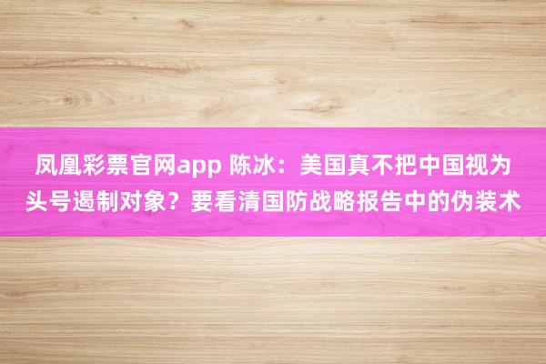 凤凰彩票官网app 陈冰：美国真不把中国视为头号遏制对象？要看清国防战略报告中的伪装术