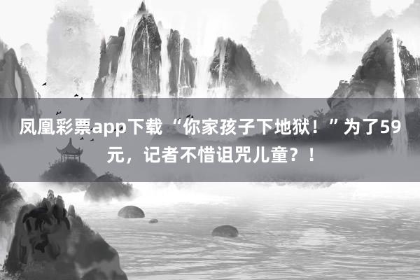 凤凰彩票app下载 “你家孩子下地狱！”为了59元，记者不惜诅咒儿童？！